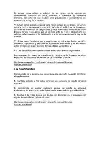 IV. Actuar como árbitro, a solicitud de las partes, en la solución de
controversias derivadas de actos, contratos o convenios de naturaleza
mercantil, así como las que resulten entre proveedores y consumidores, de
acuerdo con la Ley de la materia.
V. Actuar como fedatario público para hacer constar los contratos, convenios
actos y hechos de naturaleza mercantil, excepto en tratándose de inmuebles,
así como en la emisión de obligaciones y otros títulos valor; en hipotecas sobre
buques, navíos y aeronaves que se celebren ante él, y en el otorgamiento de
créditos refaccionarios o de habilitación o avío, de acuerdo con la Ley de la
materia.
VI. Actuar como fedatarios en la constitución, modificación, fusión, escisión,
disolución, liquidación y extinción de sociedades mercantiles y en los demás
actos previstos en la Ley General de Sociedades Mercantiles; y
VII. Las demás funciones que le señalen esta y otras leyes o reglamentos.
Las anteriores funciones se entenderán sin perjuicio de lo dispuesto en otras
leyes y no se consideran exclusivas de los corredores públicos.
http://www.monografias.com/trabajos14/derecho-mercant/derecho-
mercant.shtml#auxil
2.14 COMISIONISTAS
Comisionista es la persona que desempeña una comisión mercantil: comitente
el que la confiere.
El mandato aplicado a los actos concretos de comercio, se reputa comisión
mercantil.
El comisionista es auxiliar autónomo porque no presta su actividad
exclusivamente a un comerciante determinado, sino a todo el que se lo solicite.
El Capitulo I del Titulo tercero del Código de Comercio es el encargado de
regular las actividades del comisionista.
http://www.monografias.com/trabajos14/derecho-mercant/derecho-
mercant.shtml#auxil
 
