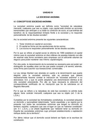 UNIDAD IV
LA SOCIEDAD ANONIMA
4.1 CONCEPTO DE SOCIEDAD ANONIMA
La sociedad anónima puede ser definida como "sociedad de naturaleza
mercantil, cualquiera que sea su objeto, cuyo capital está dividido en acciones
transmisibles que atribuyen a su titular la condición de socio, el cual disfruta del
beneficio de la responsabilidad limitada frente a la sociedad y no responde
personalmente de las deudas sociales".
Así, la sociedad anónima presenta las siguientes características:
1. Tener dividido en capital en acciones;
2. El capital se forma por las aportaciones de los socios;
3. Los socios no responden personalmente de las deudas sociales.
Por lo que se refiere al capital social, la reforma de 1989 estableció el capital
mínimo para la sociedad anónima en diez millones de pesetas tratando con ello
de reservar esta forma societaria para empresas con el suficiente volumen de
negocio para poder mantener ese mínimo capital exigido.
Por otra parte, la denominación de la sociedad es necesaria para así poder ser
distinguida de aquellas otras con las que pueda competir y le servirá, además,
como firma para suscribir sus transacciones comerciales.
La Ley otorga libertad casi absoluta en cuanto a la denominación que pueda
elegirse para la sociedad anónima, sólo se previene que deberá
necesariamente hacerse constar la indicación de "sociedad anónima" o su
abreviatura: S.A. y que no podrá adoptarse una denominación idéntica al de
otra sociedad preexistente. Por ello se hace necesaria la obtención del
correspondiente certificado de no inscripción que ha de solicitarse en el
Registro Mercantil.
Por lo que se refiere a la naturaleza de este tipo societario no admite duda
alguna: tiene carácter mercantil, cualquiera que sea su objeto (art. 3 de la
L.S.A.)
Cumplidas por la sociedad las formalidades constitutivas, la sociedad adquiere
un domicilio y nacionalidad determinada: "serán españolas y se regirán por la
presente Ley todas las sociedades anónimas que tengan su domicilio en
territorio español, cualquiera que sea el lugar en que se hubieran constituido"
(art. 5.1. L.S.A.), y se añade legalmente que "deberán tener su domicilio en
España las sociedades anónimas cuyo principal establecimiento o explotación
radique dentro de su territorio".
Por último indicar que el domicilio social deberá ser fijado en la escritura de
constitución.
 