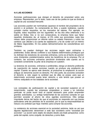 4.4 LAS ACCIONES
Acciones participaciones que otorgan el derecho de propiedad sobre una
empresa. Representan, por lo tanto, cada una de las partes en que se divide el
capital de una sociedad mercantil.
Las acciones pueden ser nominativas (aparece el nombre del propietario de la
acción) o al portador. Su compraventa es libre, y puede realizarse, cuando
cumplen ciertos requisitos, en los mercados de valores. Por ejemplo, en
España, estos requisitos son los siguientes: en los dos años anteriores a su
salida en Bolsa, tres si no son consecutivos, la empresa tiene que haber
repartido dividendos de, al menos, el 6% entre sus accionistas; cada tres
meses debe proporcionar un informe sobre su estado financiero y sobre los
cambios que afecten a la cuenta de explotación, y ha de contar con un mínimo
de títulos negociables. En los países latinoamericanos las características son
similares.
También se pueden distinguir las acciones según sean ordinarias o
preferentes. Estas últimas confieren a sus titulares determinados privilegios que
no disfrutan los tenedores de acciones ordinarias, como es el hecho de percibir
unos dividendos predeterminados sobre los beneficios de la empresa. Por el
contrario, las acciones ordinarias percibirán dividendos sólo cuando así lo
considere conveniente la junta de la empresa en cuestión.
La tenencia de acciones, ordinarias o preferentes, otorga un derecho preferente
de suscripción de nuevas acciones cuando se produce una ampliación de
capital. Cuando se ejerce este derecho, al producirse la ampliación, la acción
antigua se denomina acción ex derecho. Por otra parte, las acciones conceden
el derecho a voto según la cantidad que de ellas se posea: para que un
determinado accionista pueda tener derecho a voto tendrá que poseer un
mínimo estipulado en los estatutos de la sociedad.
Los conceptos de participación de capital y de sociedad surgieron en el
renacimiento, cuando las empresas empezaban a crecer y un individuo
particular no podía reunir todo el capital necesario para poder emprender
grandes actividades. La ventaja fundamental de las acciones consiste en que
permiten acceder al ahorro de otros agentes económicos. Otra ventaja
importante deriva del hecho de que el accionista no responde con sus bienes
particulares ante las pérdidas de la sociedad, por lo que su responsabilidad se
reduce a la cantidad que haya invertido para comprar las acciones.
La existencia de acciones esencial en la sociedad anónima, tanto es así que
algunas legislaciones denominan a este tipo societario como "sociedad por
acciones". La acción será objeto de estudio desde una triple perspectiva: como
parte del capital, como conjunto de derechos y como título.
 