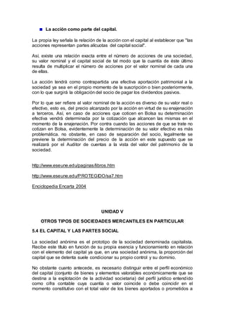 La acción como parte del capital.
La propia ley señala la relación de la acción con el capital al establecer que "las
acciones representan partes alícuotas del capital social".
Así, existe una relación exacta entre el número de acciones de una sociedad,
su valor nominal y el capital social de tal modo que la cuantía de éste último
resulta de multiplicar el número de acciones por el valor nominal de cada una
de ellas.
La acción tendrá como contrapartida una efectiva aportación patrimonial a la
sociedad ya sea en el propio momento de la suscripción o bien posteriormente,
con lo que surgirá la obligación del socio de pagar los dividendos pasivos.
Por lo que ser refiere al valor nominal de la acción es diverso de su valor real o
efectivo, esto es, del precio alcanzado por la acción en virtud de su enajenación
a terceros. Así, en caso de acciones que coticen en Bolsa su determinación
efectiva vendrá determinada por la cotización que alcancen las mismas en el
momento de la enajenación. Por contra cuando las acciones de que se trate no
cotizan en Bolsa, evidentemente la determinación de su valor efectivo es más
problemática. no obstante, en caso de separación del socio, legalmente se
previene la determinación del precio de la acción en este supuesto que se
realizará por el Auditor de cuentas a la vista del valor del patrimonio de la
sociedad.
http://www.eseune.edu/paginas/libros.htm
http://www.eseune.edu/PROTEGIDO/sa7.htm
Enciclopedia Encarta 2004
UNIDAD V
OTROS TIPOS DE SOCIEDADES MERCANTILES EN PARTICULAR
5.4 EL CAPITAL Y LAS PARTES SOCIAL
La sociedad anónima es el prototipo de la sociedad denominada capitalista.
Recibe este título en función de su propia esencia y funcionamiento en relación
con el elemento del capital ya que, en una sociedad anónima, la proporción del
capital que se detenta suele condicionar su propio control y su dominio.
No obstante cuanto antecede, es necesario distinguir entre el perfil económico
del capital (conjunto de bienes y elementos valorables económicamente que se
destina a la explotación de la actividad societaria) del perfil jurídico entendido
como cifra contable cuya cuantía o valor coincide o debe coincidir en el
momento constitutivo con el total valor de los bienes aportados o prometidos a
 