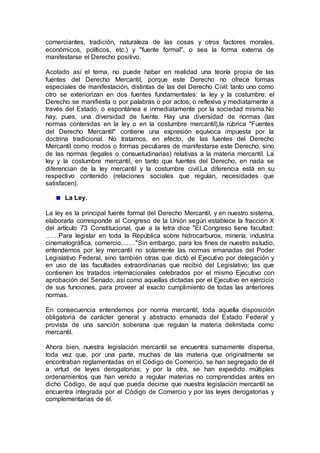 comerciantes, tradición, naturaleza de las cosas y otros factores morales,
económicos, políticos, etc.) y "fuente formal", o sea la forma externa de
manifestarse el Derecho positivo.
Acotado así el tema, no puede haber en realidad una teoría propia de las
fuentes del Derecho Mercantil, porque este Derecho no ofrece formas
especiales de manifestación, distintas de las del Derecho Civil: tanto uno como
otro se exteriorizan en dos fuentes fundamentales: la ley y la costumbre; el
Derecho se manifiesta o por palabras o por actos; o reflexiva y mediatamente a
través del Estado, o espontánea e inmediatamente por la sociedad misma.No
hay, pues, una diversidad de fuente. Hay una diversidad de normas (las
normas contenidas en la ley o en la costumbre mercantil),la rúbrica "Fuentes
del Derecho Mercantil" contiene una expresión equívoca impuesta por la
doctrina tradicional. No tratamos, en efecto, de las fuentes del Derecho
Mercantil como modos o formas peculiares de manifestarse este Derecho, sino
de las normas (legales o consuetudinarias) relativas a la materia mercantil. La
ley y la costumbre mercantil, en tanto que fuentes del Derecho, en nada se
diferencian de la ley mercantil y la costumbre civil.La diferencia está en su
respectivo contenido (relaciones sociales que regulan, necesidades que
satisfacen).
La Ley.
La ley es la principal fuente formal del Derecho Mercantil, y en nuestro sistema,
elaborarla corresponde al Congreso de la Unión según establece la fracción X
del artículo 73 Constitucional, que a la letra dice "El Congreso tiene facultad:
……Para legislar en toda la República sobre hidrocarburos, minería, industria
cinematográfica, comercio,……"Sin embargo, para los fines de nuestro estudio,
entendemos por ley mercantil no solamente las normas emanadas del Poder
Legislativo Federal, sino también otras que dictó el Ejecutivo por delegación y
en uso de las facultades extraordinarias que recibió del Legislativo; las que
contienen los tratados internacionales celebrados por el mismo Ejecutivo con
aprobación del Senado; así como aquellas dictadas por el Ejecutivo en ejercicio
de sus funciones, para proveer al exacto cumplimiento de todas las anteriores
normas.
En consecuencia entendemos por norma mercantil, toda aquella disposición
obligatoria de carácter general y abstracto emanada del Estado Federal y
provista de una sanción soberana que regulan la materia delimitada como
mercantil.
Ahora bien, nuestra legislación mercantil se encuentra sumamente dispersa,
toda vez que, por una parte, muchas de las materia que originalmente se
encontraban reglamentadas en el Código de Comercio, se han segregado de él
a virtud de leyes derogatorias; y por la otra, se han expedido múltiples
ordenamientos que han venido a regular materias no comprendidas antes en
dicho Código, de aquí que pueda decirse que nuestra legislación mercantil se
encuentra integrada por el Código de Comercio y por las leyes derogatorias y
complementarias de él.
 