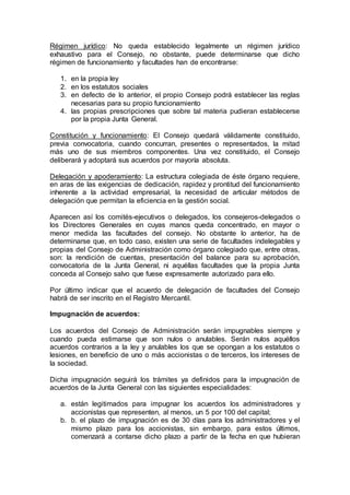 Régimen jurídico: No queda establecido legalmente un régimen jurídico
exhaustivo para el Consejo, no obstante, puede determinarse que dicho
régimen de funcionamiento y facultades han de encontrarse:
1. en la propia ley
2. en los estatutos sociales
3. en defecto de lo anterior, el propio Consejo podrá establecer las reglas
necesarias para su propio funcionamiento
4. las propias prescripciones que sobre tal materia pudieran establecerse
por la propia Junta General.
Constitución y funcionamiento: El Consejo quedará válidamente constituido,
previa convocatoria, cuando concurran, presentes o representados, la mitad
más uno de sus miembros componentes. Una vez constituido, el Consejo
deliberará y adoptará sus acuerdos por mayoría absoluta.
Delegación y apoderamiento: La estructura colegiada de éste órgano requiere,
en aras de las exigencias de dedicación, rapidez y prontitud del funcionamiento
inherente a la actividad empresarial, la necesidad de articular métodos de
delegación que permitan la eficiencia en la gestión social.
Aparecen así los comités-ejecutivos o delegados, los consejeros-delegados o
los Directores Generales en cuyas manos queda concentrado, en mayor o
menor medida las facultades del consejo. No obstante lo anterior, ha de
determinarse que, en todo caso, existen una serie de facultades indelegables y
propias del Consejo de Administración como órgano colegiado que, entre otras,
son: la rendición de cuentas, presentación del balance para su aprobación,
convocatoria de la Junta General, ni aquéllas facultades que la propia Junta
conceda al Consejo salvo que fuese expresamente autorizado para ello.
Por último indicar que el acuerdo de delegación de facultades del Consejo
habrá de ser inscrito en el Registro Mercantil.
Impugnación de acuerdos:
Los acuerdos del Consejo de Administración serán impugnables siempre y
cuando pueda estimarse que son nulos o anulables. Serán nulos aquéllos
acuerdos contrarios a la ley y anulables los que se opongan a los estatutos o
lesiones, en beneficio de uno o más accionistas o de terceros, los intereses de
la sociedad.
Dicha impugnación seguirá los trámites ya definidos para la impugnación de
acuerdos de la Junta General con las siguientes especialidades:
a. están legitimados para impugnar los acuerdos los administradores y
accionistas que representen, al menos, un 5 por 100 del capital;
b. b. el plazo de impugnación es de 30 días para los administradores y el
mismo plazo para los accionistas, sin embargo, para estos últimos,
comenzará a contarse dicho plazo a partir de la fecha en que hubieran
 