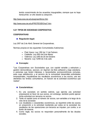 tenido conocimiento de los acuerdos impugnables, siempre que no haya
transcurrido un año desde su adopción.
http://www.eseune.edu/paginas/libros.htm
http://www.eseune.edu/PROTEGIDO/sa7.htm
5.21 TIPOS DE SOCIEDAD COOPERATIVA
COOPERATIVAS
Regulación legal:
Ley 3/87 de 2 de Abril, General de Cooperativas.
Normas propias en las siguientes Comunidades Autónomas:
 País Vasco: Ley 1/82 de 11 de Febrero
 Cataluña: Ley 4/83 de 9 de Marzo
 Valencia: Ley 2/85 de 25 de Octubre
 Navarra: Ley 12/89 de 3 de Julio
Concepto:
"Las Cooperativas son Sociedades que, con capital variable y estructura y
gestión democráticas, asocian, en régimen de libre adhesión y baja voluntaria,
a personas que tienen intereses o necesidades socioeconómicas comunes,
para cuya satisfacción, y al servicio de la comunidad desarrollan actividades
empresariales, imputándose los resultados económicos a los socios, una vez
atendidos los fondos comunitarios, en función de la actividad económica que
realiza".
Características:
1. Es una sociedad, en sentido estricto, que ejercita una actividad
empresarial en favor de sus socios, sin embargo, también podrá ejercer
dicha actividad con terceros no socios.
2. Tanto el capital como el número de socios, son variables a lo largo de la
vida de la sociedad.
3. Los resultados o excedentes económicos, se repartirán entre los socios
en proporción a la actividad mantenida por estos en la sociedad; los
resultados de las operaciones con terceros se imputan, por contra, a un
fondo de reserva.
4. Como regla, los socios no responden personalmente de las deudas
sociales.
 