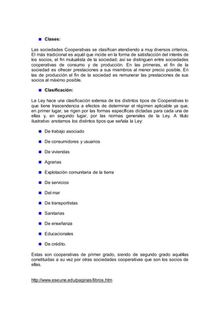 Clases:
Las sociedades Cooperativas se clasifican atendiendo a muy diversos criterios.
El más tradicional es aquél que incide en la forma de satisfacción del interés de
los socios, el fin mutualista de la sociedad; así se distinguen entre sociedades
cooperativas de consumo y de producción. En las primeras, el fin de la
sociedad es ofrecer prestaciones a sus miembros al menor precio posible. En
las de producción el fin de la sociedad es remunerar las prestaciones de sus
socios al máximo posible.
Clasificación:
La Ley hace una clasificación extensa de los distintos tipos de Cooperativas lo
que tiene trascendencia a efectos de determinar el régimen aplicable ya que,
en primer lugar, se rigen por las formas específicas dictadas para cada una de
ellas y, en segundo lugar, por las normas generales de la Ley. A título
ilustrativo anotamos los distintos tipos que señala la Ley:
De trabajo asociado
De consumidores y usuarios
De viviendas
Agrarias
Explotación comunitaria de la tierra
De servicios
Del mar
De transportistas
Sanitarias
De enseñanza
Educacionales
De crédito.
Estas son cooperativas de primer grado, siendo de segundo grado aquéllas
constituidas a su vez por otras sociedades cooperativas que son los socios de
ellas.
http://www.eseune.edu/paginas/libros.htm
 