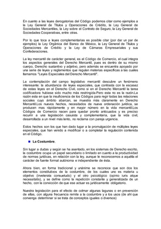 En cuanto a las leyes derogatorias del Código podemos citar como ejemplos a
la Ley General de Títulos y Operaciones de Crédito, la Ley General de
Sociedades Mercantiles, la Ley sobre el Contrato de Seguro, la Ley General de
Sociedades Cooperativas, entre otras.
Por lo que toca a leyes complementarias es posible citar (por dar un par de
ejemplos) la Ley Orgánica del Banco de México, la Ley General de Títulos y
Operaciones de Crédito y la Ley de Cámaras Empresariales y sus
Confederaciones.
La ley mercantil de carácter general, es el Código de Comercio, el cual integra
los aspectos generales del Derecho Mercantil, pues es dentro de su mismo
cuerpo, Derecho sustantivo y adjetivo, pero además se encuentra apoyado por
una serie de leyes y reglamentos que regulan materias específicas a las cuales
llamamos "Leyes Especiales del Derecho Mercantil".
La contemplación del campo legislativo mercantil descubre un fenómeno
interesante: la abundancia de leyes especiales, que contrasta con la escasez
de estas leyes en el Derecho Civil, como si en el Derecho Mercantil la tarea
codificadora hubiese sido mucho más restringida.Pero esta no es la razón.La
razón esta en que la insuficiencia de los Códigos para regir todas las relaciones
sociales cuyo ámbito abarcan, se muestra más claramente en Derecho
Mercantil.Los nuevos hechos, necesitados de nueva ordenación jurídica, se
producen mas rápidamente y en mayor número en la vida mercantil.Los
Códigos de Comercio nacen para quedar pronto anticuados y es preciso
recurrir a una legislación casuista y complementaria, que la vida civil,
desarrollada a un nivel más lento, no reclama con pareja urgencia.
Estos hechos son los que han dado lugar a la promulgación de múltiples leyes
especiales, que han venido a modificar o a completar la regulación contenida
en el Código.
La Costumbre.
Sin lugar a dudas y según se ha asentado, en los sistemas de Derecho escrito,
la costumbre ocupa un papel secundario o limitado en cuanto a la productividad
de normas jurídicas, en relación con la ley, aunque le reconocemos a aquélla el
carácter de fuente formal autónoma e independiente de ésta.
Ahora bien, en forma tradicional y unánime se reconoce que son dos los
elementos constitutivos de la costumbre, de los cuales uno es materia u
objetivo (inveterata consuetudo) y el otro psicológico (opinio iuris atque
necessitatis), y se define como la repetición constante y generalizada de un
hecho, con la convicción de que ese actuar es jurídicamente obligatorio.
Nuestra legislación para el efecto de colmar algunas lagunas o en prevención
de ellas, con alguna frecuencia remite a la costumbre y a los usos (de ahí que
convenga determinar si se trata de conceptos iguales o diversos)
 