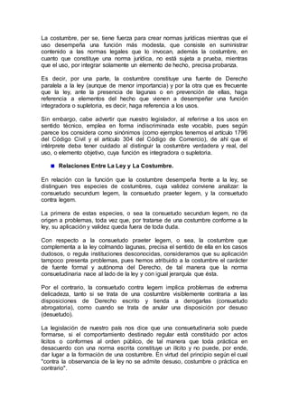 La costumbre, per se, tiene fuerza para crear normas jurídicas mientras que el
uso desempeña una función más modesta, que consiste en suministrar
contenido a las normas legales que lo invocan, además la costumbre, en
cuanto que constituye una norma jurídica, no está sujeta a prueba, mientras
que el uso, por integrar solamente un elemento de hecho, precisa probanza.
Es decir, por una parte, la costumbre constituye una fuente de Derecho
paralela a la ley (aunque de menor importancia) y por la otra que es frecuente
que la ley, ante la presencia de lagunas o en prevención de ellas, haga
referencia a elementos del hecho que vienen a desempeñar una función
integradora o supletoria, es decir, haga referencia a los usos.
Sin embargo, cabe advertir que nuestro legislador, al referirse a los usos en
sentido técnico, emplea en forma indiscriminada este vocablo, pues según
parece los considera como sinónimos (como ejemplos tenemos el artículo 1796
del Código Civil y el artículo 304 del Código de Comercio), de ahí que el
intérprete deba tener cuidado al distinguir la costumbre verdadera y real, del
uso, o elemento objetivo, cuya función es integradora o supletoria.
Relaciones Entre La Ley y La Costumbre.
En relación con la función que la costumbre desempeña frente a la ley, se
distinguen tres especies de costumbres, cuya validez conviene analizar: la
consuetudo secundum legem, la consuetudo praeter legem, y la consuetudo
contra legem.
La primera de estas especies, o sea la consuetudo secundum legem, no da
origen a problemas, toda vez que, por tratarse de una costumbre conforme a la
ley, su aplicación y validez queda fuera de toda duda.
Con respecto a la consuetudo praeter legem, o sea, la costumbre que
complementa a la ley colmando lagunas, precisa el sentido de ella en los casos
dudosos, o regula instituciones desconocidas, consideramos que su aplicación
tampoco presenta problemas, pues hemos atribuido a la costumbre el carácter
de fuente formal y autónoma del Derecho, de tal manera que la norma
consuetudinaria nace al lado de la ley y con igual jerarquía que ésta.
Por el contrario, la consuetudo contra legem implica problemas de extrema
delicadeza, tanto si se trata de una costumbre visiblemente contraria a las
disposiciones de Derecho escrito y tienda a derogarlas (consuetudo
abrogatoria), como cuando se trata de anular una disposición por desuso
(desuetudo).
La legislación de nuestro país nos dice que una consuetudinaria solo puede
formarse, si el comportamiento destinado regular está constituido por actos
lícitos o conformes al orden público, de tal manera que toda práctica en
desacuerdo con una norma escrita constituye un ilícito y no puede, por ende,
dar lugar a la formación de una costumbre. En virtud del principio según el cual
"contra la observancia de la ley no se admite desuso, costumbre o práctica en
contrario".
 
