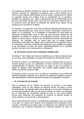 Sin embargo la realidad cotidiana nos indica lo contrario, tal es el caso de los
menores, carentes de capacidad de ejercicio, que a diario realizan por sí
mismos actos jurídicos patrimoniales de poca monta u operaciones de crédito
en pequeña escala, tan simples como la compraventa de un periódico,
contratos de transporte, etc., actos y operaciones que de conformidad con la
ley civil, obviamente resultan nulos, pero que por el reducido monto de ellos o
la condición social del menor, la costumbre los admite como válidos, de tal
manera que no se estiman anulables.
En resumen y en aplicación de lo dicho al Derecho Mercantil, afirmaremos que,
aunque históricamente gran parte de las normas comerciales encuentran su
origen en la costumbre, en la actualidad la importancia de esta fuente ha
disminuido sensiblemente, dada la cada día más frecuente intervención del
legislador en materia de comercio y la posibilidad de dictar normas que se
ajusten en forma eficaz y rápida a las circunstancias siempre cambiantes del
comercio. Sin embargo, esto no quiere decir que no existan algunas
costumbres comerciales que regulen casos imprevistos por el legislador y otros
de costumbres contrarias a disposiciones taxativas (o sea, aquéllas que obligan
a los particulares en todos los casos independientemente de su voluntad)
escritas, que traen como consecuencia su derogación.
El Derecho Común Como Subsidiario Del Mercantil.
El artículo 2º del Código de Comercio establece que, a falta de disposiciones
en el mismo, serán aplicables a los actos de comercio las del Derecho común.
El Derecho común es un calificativo que se le da al Derecho Civil, por ser un
derecho general, ya que es considerado el tronco común de las disciplinas
correspondientes al Derecho Privado.De ahí surge el que sus principios y
reglas se apliquen otras disciplinas, solo cuando existan lagunas que se
colmen con dichos principios civiles.
El Derecho Común, en todo caso, no debe ser considerado como fuente del
Derecho Mercantil; solamente es un Derecho de aplicación supletoria, es decir,
solo debe aplicarse a falta de disposición expresa de la legislación mercantil.
Jerarquía De Las Fuentes.
Ante la presencia de un negocio en concreto, en principio y de manera
espontánea, como en todo sistema de Derecho escrito, se aplica la norma
mercantil escrita (la particular antes que la general) a no ser que la hipótesis no
se encuentre prevista en ella, en cuyo caso se estará, de existir, a lo dispuesto
por la costumbre, de encontrarse previsto el caso en una norma taxativa
escrita, pero existiendo una costumbre en contrario se aplicará siempre la
norma posterior, ya sea escrita o consuetudinaria.
De no haber disposición escrita o consuetudinaria aplicable al caso, se acudirá
a los usos. Si a pesar de lo anterior no se encuentra norma aplicable al caso
concreto, consideramos se debe acudir a la integración por analogía.Y por ello
estimamos que el Derecho Mercantil es un Derecho especial, es decir, un
 