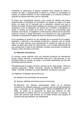 Finalmente se perfeccionó el sistema monetario como medida de cambio y
portador de valor y posteriormente el dinero se convirtió en acumulador de
riqueza. El sistema bancario se hizo indispensable y el comercio comenzó a
disponer de mejores elementos para su desarrollo.
El dinero, que originalmente apareció como unidad de medida del cambio,
posteriormente al convertirse en acumulador de riqueza, da origen a la clase
pobre y la clase rica. El mercader era un potentado, mientras que para el
hombre del pueblo siempre fueron limitados sus recursos, por lo que aparece el
esclavismo, como la explotación del hombre por el hombre, el feudalismo en
donde el hombre era dueño de la tierra con todos sus componentes tanto
humanas como físicas, el capitalismo o libre empresa sistema por el cual todos
podemos comprar y vender libremente y el comunismo en cuya organización
contempla la propiedad del estado de todos los factores de la producción.
En la actualidad el comercio es una actividad de la economía de los pueblos,
destinada a relacionar a los sectores producción y consumo, que se realiza
tanto en el área nacional como internacional, la moneda de cada uno de los
países se utiliza para medir las transacciones y en el campo internacional hay
que correlacionar el valor de las diferentes monedas para facilitar la medida de
compra y venta de bienes y servicios.
Definición de Comercio:
El comercio puede definirse como una actividad económica de intercambiar
bienes, valores, servicios y conocimientos entre dos o más personas, en una
sociedad donde se compra, se vende o se cambia mercaderías que han sido
producidas para el consumo.
Etimológicamente la palabra comercio proviene de las raíces latinas: CUM que
significa juntamente y MERX, mercancía, derivado de MERCOR, comprar y
vender. “Equivale al traspaso de cosas materiales, de persona a persona”.
Los objetivos o finalidades del comercio son:
Satisfacer las necesidades del consumidor.
Alcanzar utilidades económicas para el comerciante
Relacionar dos sectores fundamentales dentro de la actividad
económica, los sectores producción y consumo que son de vital importancia
para el desarrollo de las ACTIVIDADES SOCIO ECONÓMICAS DE UN
PAÍS. El sector de la producción es aquel que relaciona un bien
transformando la materia prima en un producto final para su consumo. El
sector del consumo está formado por el núcleo familiar que adquiere el
producto final para satisfacer sus necesidades
 
