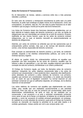 Actos De Comercio O Transacciones:
Es el intercambio de bienes, valores y servicios entre dos o más personas
naturales y jurídicas.
En todo acto de comercio o transacción encontramos la parte real y la parte
financiera, la parte real constituye el objeto mismo de la transacción, como una
computadora, un perfume, reloj etc. Por otro lado la parte financiera es el valor
monetario que se paga o recibe por la parte real de la transacción.
Los Actos de Comercio tienen dos funciones claramente establecidas, por un
lado delimita la materia objeto del derecho comercial y, por otro, es fuente de
obligaciones que son mercantiles por emanar de un acto de comercio. Empero,
realmente es una misma función, pues de los actos de comercio emanan
obligaciones, por lo cual, el derecho mercantil es predominantemente un
derecho de obligaciones.
Además, por actos de comercio se entiende que son las operaciones que el
ordenamiento jurídico somete, más que a las normas del derecho privado
común, a las normas especiales del derecho comercial .
Este concepto es estrictamente de derecho positivo y, por tanto, de contenido
variable, respecto a los distintos ordenamientos jurídicos, así como en las
diversas épocas y lugares.
Al efecto se pueden dividir los ordenamientos jurídicos en aquellos que
presentan una lista enunciativa de los actos de comercio; aquellos que se
refieren a ellos sin ejemplificar; y, por otro lado, aquellos sistemas que evitan el
concepto de acto de comercio, remitiéndose a un criterio profesional.
El Código de Comercio regula, por tanto, los llamados actos de comercio
objetivos, incluyendo los actos objetivos propiamente tales y los actos de
comercio por accesoriedad; o bien podemos decir, siguiendo otra clasificación,
actos absolutos de comercio y actos relativos de comercio. Los primeros,
aquellos que siempre son considerados mercantiles y no existe una disciplina
civil, en razón de que el legislador consideró "su normal inserción en una
actividad comercial sin que el calificativo dependa, sin embargo, de la efectiva
inserción en tal actividad"
Los actos relativos de comercio son aquellos que objetivamente son actos
civiles, pero resulta que son realizados accesoriamente a una actividad
comercial. Para que sea un acto de comercio por accesoriedad, debe reunir
determinadas características; tal sería el caso de ser realizado por un
comerciante, o ser accesorio a un acto o actividad considerada comercial,
como sería el caso de la fianza y el depósito, al tratarse de un derecho real de
garantía y, como tal, accesorio al contrato principal garantizado; sin embargo,
en realidad es un acto absoluto de comercio, pues para el Código de Comercio
siempre es mercantil, sin importar la actividad en la cual está inserto o el
contrato garantizado; incluso podría ser civil o una compra-venta civil.
 