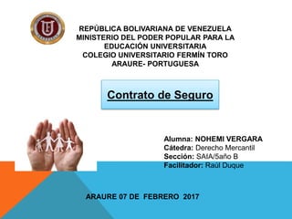 REPÚBLICA BOLIVARIANA DE VENEZUELA
MINISTERIO DEL PODER POPULAR PARA LA
EDUCACIÓN UNIVERSITARIA
COLEGIO UNIVERSITARIO FERMÍN TORO
ARAURE- PORTUGUESA
ARAURE 07 DE FEBRERO 2017
Contrato de Seguro
Alumna: NOHEMI VERGARA
Cátedra: Derecho Mercantil
Sección: SAIA/5año B
Facilitador: Raúl Duque
 