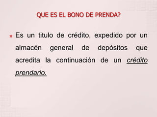 QUE ES EL BONO DE PRENDA?


   Es un titulo de crédito, expedido por un
    almacén      general   de   depósitos   que
    acredita la continuación de un crédito
    prendario.
 