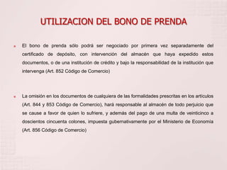 UTILIZACION DEL BONO DE PRENDA

   El bono de prenda sólo podrá ser negociado por primera vez separadamente del
    certificado de depósito, con intervención del almacén que haya expedido estos
    documentos, o de una institución de crédito y bajo la responsabilidad de la institución que
    intervenga (Art. 852 Código de Comercio)




   La omisión en los documentos de cualquiera de las formalidades prescritas en los artículos
    (Art. 844 y 853 Código de Comercio), hará responsable al almacén de todo perjuicio que
    se cause a favor de quien lo sufriere, y además del pago de una multa de veinticinco a
    doscientos cincuenta colones, impuesta gubernativamente por el Ministerio de Economía
    (Art. 856 Código de Comercio)
 