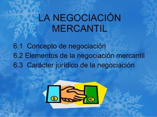 LA NEGOCIACIÓN MERCANTIL 6.1  Concepto de negociación  6.2 Elementos de la negociación mercantil  6.3  Carácter jurídico de la negociación 