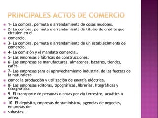  1- La compra, permuta o arrendamiento de cosas muebles.
 2- La compra, permuta o arrendamiento de títulos de crédito que
circulen en el
 comercio.
 3- La compra, permuta o arrendamiento de un establecimiento de
comercio.
 4- La comisión y el mandato comercial.
 5- Las empresas o fábricas de construcciones.
 6- Las empresas de manufacturas, almacenes, bazares, tiendas,
cafés.
 7- Las empresas para el aprovechamiento industrial de las fuerzas de
la naturaleza
 como: la producción y utilización de energía eléctrica.
 8- Las empresas editoras, tipográficas, librerías, litográficas y
fotográficas.
 9- El transporte de personas o cosas por vía terrestre, acuática o
aérea.
 10- El depósito, empresas de suministros, agencias de negocios,
empresas de
 subastas.
 