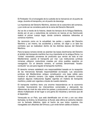 El Porteador: Es el encargado de la custodia de la mercancía en el puerto de
carga, durante el transporte y en el puerto de descarga.
La importancia del Derecho Marítimo, deviene de la costumbre del comercio,
y por ende así se considera parte de la rama del Derecho Mercantil.
Así se dio a través de la historia, desde los tiempos de la Antigua Babilonia,
donde por el uso y costumbres de comercio en barcos el rey Hammurabi
realizó el primer cuerpo legal, donde contenía estatutos referentes al
comercio marítimo.
Se reconocía como en la actualidad, las partes y sujetos del Derecho
Marítimo y así mismo, los accidentes y averías, sin dejar a un lado los
contratos que se realizaban dentro de las distintas épocas del Derecho
Marítimo.
Para la época romana donde se asientan las bases doctrinarias del Derecho
el ámbito del transporte marítimo fue muy importante en la antigua Roma. La
“civitas” necesitaba proveerse de productos que venían de todo el mar
Mediterráneo usando el transporte por mar. Las instituciones jurídicas
romanas utilizaron costumbres creadas por otros pueblos expertos en
navegación. En el derecho romano, el contrato denominado “locatio-
conductio” se usó para regular el transporte marítimo.
El derecho romano estableció una responsabilidad basada en la recepción
de las mercancías llamada responsabilidad ex-recepto. Las soluciones
jurídicas del Mediterráneo antiguo constituyeron una base sólida para
construir el derecho romano. Las reglas marítimas del derecho romano
explican algunas instituciones legales vigentes en materia de transporte
marítimo y están aún vigentes a través de nuestro derecho.
El transporte marítimo tiene una enorme trascendencia en la economía
mundial, favoreciendo los intercambios comerciales y atenuando las
diferencias de nivel de vida entre los países y produciendo un extraordinario
efecto multiplicador al dar lugar a una gama de industrias y servicios que dé
el dependen.
Venezuela es un País, que está identificada con el mar y con sus otras
fachadas, la Andina, la Amazónica, la fluvial, esta última en estrecha relación
con la fachada Atlántica, dado el hecho de que todos nuestros ríos
navegables son afluentes del Orinoco y por ende tienen salida al Océano.
 