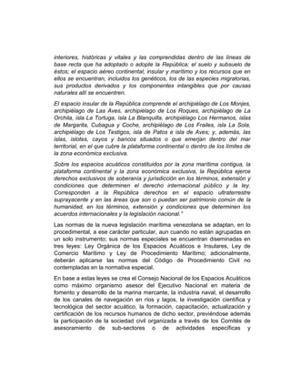 interiores, históricas y vitales y las comprendidas dentro de las líneas de
base recta que ha adoptado o adopte la República; el suelo y subsuelo de
éstos; el espacio aéreo continental, insular y marítimo y los recursos que en
ellos se encuentran, incluidos los genéticos, los de las especies migratorias,
sus productos derivados y los componentes intangibles que por causas
naturales allí se encuentren.
El espacio insular de la República comprende el archipiélago de Los Monjes,
archipiélago de Las Aves, archipiélago de Los Roques, archipiélago de La
Orchila, isla La Tortuga, isla La Blanquilla, archipiélago Los Hermanos, islas
de Margarita, Cubagua y Coche, archipiélago de Los Frailes, isla La Sola,
archipiélago de Los Testigos, isla de Patos e isla de Aves; y, además, las
islas, islotes, cayos y bancos situados o que emerjan dentro del mar
territorial, en el que cubre la plataforma continental o dentro de los límites de
la zona económica exclusiva.
Sobre los espacios acuáticos constituidos por la zona marítima contigua, la
plataforma continental y la zona económica exclusiva, la República ejerce
derechos exclusivos de soberanía y jurisdicción en los términos, extensión y
condiciones que determinen el derecho internacional público y la ley.
Corresponden a la República derechos en el espacio ultraterrestre
suprayacente y en las áreas que son o puedan ser patrimonio común de la
humanidad, en los términos, extensión y condiciones que determinen los
acuerdos internacionales y la legislación nacional.”
Las normas de la nueva legislación marítima venezolana se adaptan, en lo
procedimental, a ese carácter particular, aun cuando no están agrupadas en
un solo instrumento; sus normas especiales se encuentran diseminadas en
tres leyes: Ley Orgánica de los Espacios Acuáticos e Insulares, Ley de
Comercio Marítimo y Ley de Procedimiento Marítimo; adicionalmente,
deberán aplicarse las normas del Código de Procedimiento Civil no
contempladas en la normativa especial.
En base a estas leyes se crea el Consejo Nacional de los Espacios Acuáticos
como máximo organismo asesor del Ejecutivo Nacional en materia de
fomento y desarrollo de la marina mercante, la industria naval, el desarrollo
de los canales de navegación en ríos y lagos, la investigación científica y
tecnológica del sector acuático, la formación, capacitación, actualización y
certificación de los recursos humanos de dicho sector, previéndose además
la participación de la sociedad civil organizada a través de los Comités de
asesoramiento de sub-sectores o de actividades específicas y
 