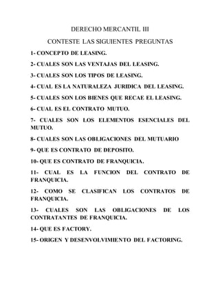 DERECHO MERCANTIL III
CONTESTE LAS SIGUIENTES PREGUNTAS
1- CONCEPTO DE LEASING.
2- CUALES SON LAS VENTAJAS DEL LEASING.
3- CUALES SON LOS TIPOS DE LEASING.
4- CUAL ES LA NATURALEZA JURIDICA DEL LEASING.
5- CUALES SON LOS BIENES QUE RECAE EL LEASING.
6- CUAL ES EL CONTRATO MUTUO.
7- CUALES SON LOS ELEMENTOS ESENCIALES DEL
MUTUO.
8- CUALES SON LAS OBLIGACIONES DEL MUTUARIO
9- QUE ES CONTRATO DE DEPOSITO.
10- QUE ES CONTRATO DE FRANQUICIA.
11- CUAL ES LA FUNCION DEL CONTRATO DE
FRANQUICIA.
12- COMO SE CLASIFICAN LOS CONTRATOS DE
FRANQUICIA.
13- CUALES SON LAS OBLIGACIONES DE LOS
CONTRATANTES DE FRANQUICIA.
14- QUE ES FACTORY.
15- ORIGEN Y DESENVOLVIMIENTO DEL FACTORING.
 