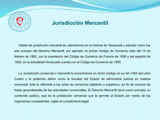 Jurisdicción Mercantil
Hablar de jurisdicción mercantil es; adentrarnos en la historia de Venezuela y estudiar cómo fue
ese proceso del Derecho Mercantil, por ejemplo, el primer Código de Comercio data del 15 de
febrero de 1862, con la orientación del Código de Comercio de Francia de 1808 y del español de
1829, en la actualidad Venezuela cuenta con el Código de Comercio de 1955.
La Jurisdicción comercial o mercantil la encontramos en dicho Código en su Art.1082 del Libro
Cuarto y la podemos definir como la facultad del Estado de administrar justicia en materia
comercial, todo lo referente a los actos de comercios objetivos o subjetivos, en fin de conocer de
todas generalidades de las actividades comerciales. El Derecho Mercantil tiene como principio un
contenido público, que es la jurisdicción comercial que le permite al Estado por medio de los
organismos competentes, vigilar el cumplimiento legal
 