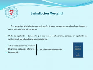 Jurisdicción Mercantil
Con respecto a la jurisdicción mercantil, según el poder que ejercen son tribunales ordinarios y
por su jurisdicción se compones por::
 Corte de apelación: Compuesta por tres jueces profesionales, conocen en apelación las
sentencias de los tribunales de primera instancia.
 Tribunales superiores o de alzada
 De primera instancia o inferiores
 De municipio
son tribunales unipersonales.
 