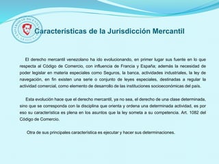 Características de la Jurisdicción Mercantil
El derecho mercantil venezolano ha ido evolucionando, en primer lugar sus fuente en lo que
respecta al Código de Comercio, con influencia de Francia y España; además la necesidad de
poder legislar en materia especiales como Seguros, la banca, actividades industriales, la ley de
navegación, en fin existen una serie o conjunto de leyes especiales, destinadas a regular la
actividad comercial, como elemento de desarrollo de las instituciones socioeconómicas del país.
Esta evolución hace que el derecho mercantil, ya no sea, el derecho de una clase determinada,
sino que se corresponda con la disciplina que orienta y ordena una determinada actividad, es por
eso su característica es plena en los asuntos que la ley someta a su competencia. Art. 1082 del
Código de Comercio.
Otra de sus principales característica es ejecutar y hacer sus determinaciones.
 