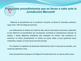 Principales procedimientos que se llevan a cabo ante la
Jurisdicción Mercantil
Referente al procedimiento de la jurisdicción mercantil, se llevara en tribunales ordinarios,
según el Art. 1097 de Código de Comercio.
Las notificaciones se realizan por medio de citas, para la continuación del proceso, igualmente
el juez determina el procedimiento que corresponda; acordando la comparecencia personal, de
testigos y demás diligencias probatorias para esclarecer los hechos, esta jurisdicción es
autónoma, en dichos procedimientos no existen los juicios orales, el juez igualmente busca
simplicidad y rapidez, en busca de la economía procesal.
Con respecto a la apelación de sentencias interlocutorias, tienen 3 días para ser admitida, y las
sentencias definitivas 5 días.
Dicho procedimiento se apoya en el Código de Procedimiento Civil, en caso de existir vacios.
 