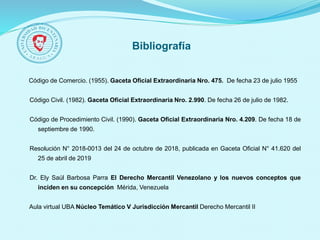 Bibliografía
Código de Comercio. (1955). Gaceta Oficial Extraordinaria Nro. 475. De fecha 23 de julio 1955
Código Civil. (1982). Gaceta Oficial Extraordinaria Nro. 2.990. De fecha 26 de julio de 1982.
Código de Procedimiento Civil. (1990). Gaceta Oficial Extraordinaria Nro. 4.209. De fecha 18 de
septiembre de 1990.
Resolución N° 2018-0013 del 24 de octubre de 2018, publicada en Gaceta Oficial N° 41.620 del
25 de abril de 2019
Dr. Ely Saúl Barbosa Parra El Derecho Mercantil Venezolano y los nuevos conceptos que
inciden en su concepción Mérida, Venezuela
Aula virtual UBA Núcleo Temático V Jurisdicción Mercantil Derecho Mercantil II
 