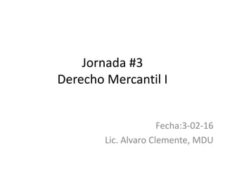 Jornada #3
Derecho Mercantil I
Fecha:3-02-16
Lic. Alvaro Clemente, MDU
 