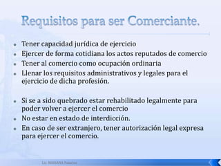 Lic. ROSSANA PalaciosEl ComercianteArto. 1. CC El presente Código de Comercio, será observado en todos los actos y contratos que en el mismo se determinan, aunque no sean comerciantes las personas que los ejecutenLos comerciantes pueden ser personas individuales o colectivas.  Los primeros son las personas físicas o empresas individuales de responsabilidad limitada y las segundos las sociedadesEtimológicamente la palabra comercio proviene de las raíces latinas: CUM que significa juntamente y MERX, mercancía, derivado de MERCOR, comprar y vender. “Equivale al traspaso de cosas materiales, de persona a persona”.Los objetivos o finalidades del comercio son:Concepto: Los comerciantes son personas con capacidad jurídica que ejerzan en nombre propio actos de comercios, haciendo de ello su ocupación habitual.Ej: Importaciones Generales, S.A.