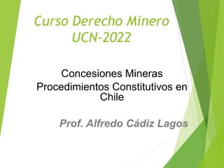 Curso Derecho Minero
UCN-2022
Concesiones Mineras
Procedimientos Constitutivos en
Chile
Prof. Alfredo Cádiz Lagos
 