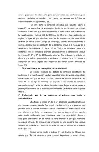 errores propios o del interesado, para complementar sus resoluciones, para
declarar nulidades procesales (en cuanto las normas del Código de
Procedimiento Civil lo permitan), etc.
Por otra parte la sentencia definitiva que resuelve sobre la
concesión es susceptible de enmienda a través de los recursos que pueden
deducirse contra ella, que están reservados al titular actual del pedimento o
la manifestación (artículo 88 del Código de Minería.). Esta restricción se
explica porque el procedimiento excluye la intervención de contradictor
(artículo 34 inciso 2º del Código de Minería) y, cuando excepcionalmente la
admite, dispone que la resolución de la contienda previa a la mensura de la
pertenencia (artículos 69 y 71 inciso 1º del Código de Minería) o previa a la
sentencia que se pronuncia sobre la constitución de la pertenencia (artículo
84 incisos 5º 6º, y 7º del Código de Minería). Sin embargo, lo anterior no
obsta a que, incluso ejecutoriada la sentencia constitutiva de la concesión, la
excepción de cosa juzgada sea inoponible en ciertos casos (artículos 86
inciso 5º.).
11. El procedimiento es susceptible de saneamiento.
En efecto, después de dictada la sentencia constitutiva del
pedimento o la manifestación quedan saneados todos los vicios procesales y
caducidades en que se haya incurrido durante la tramitación (artículo 86
inciso 4º del Código de Minería). Por su parte el acto jurídico de concesión
que padezca algún vicio de nulidad también puede llegar a sanearse por la
prescripción extintiva de la acción correspondiente (artículo 96 del Código de
Minería).
3º Preferencia que la ley reconoce al primero que inicia el
procedimiento.
El articulo 5º inciso 3º de la ley Orgánica Constitucional sobre
Concesiones mineras señala: Se tendrá por descubridor a la persona que
primero inicie el trámite de constitución de una concesión minera respecto de
una extensión territorial no amparada por una concesión minera vigente,
quien tendrá preferencia para constituirla, salvo que haya habido fuerza o
dolo para anticiparse en el trámite o para retardar el del que realmente
descubrió primero. Si el que inicia el trámite es una persona que ejecuta
trabajos de minería por orden o encargo de otra, el trámite se entenderá
hecho por ésta.
Similar norma repite el artículo 41 del Código de Minería que
señala que: “Tendrá preferencia para constituir la pertenencia quien primero
 