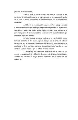 presente la manifestación”.
Cuando ésta se haga en uso del derecho que otorga una
concesión de exploración vigente se expresará así en la manifestación y sólo
en tal caso se tendrá como fecha de presentación de ella la del pedimento
respectivo.
Al titular de la manifestación que primero haya sido presentada,
o de la manifestación que se tenga por presentada primero, se le presumirá
descubridor, salvo que haya habido fuerza o dolo para anticiparse a
presentar pedimento o manifestación o para retardar la presentación del que
realmente descubrió primero.
Si una persona presenta pedimento o manifestación sobre
terrenos respecto de los cuales ejecuta trabajos de minería por orden o
encargo de otra, la presentación se entenderá hecha por ésta. Igual efecto se
producirá en favor del que realmente descubrió primero, cuando se haya
usado la fuerza o el dolo a que se refiere el inciso anterior.
El artículo 42 del Código de Minería señala un plazo de tres
meses contados desde la publicación del pedimento o la manifestación para
entablar las acciones de mejor derecho señaladas en el inciso final del
artículo 41.
 