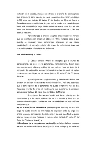 inclusión en el catastro, dispuso que el largo o el ancho del paralelogramo
que encierra la cara superior de cada concesión debe tener orientación
U.T.M. norte sur (artículo 28 inciso 1º del Código de Minería). Como el
Paralelogramo en cuestión tiene ángulos rectos, resulta que cuando los dos
lados que componen el largo tienen orientación U.T.M norte Sur, los dos
lados que forman el ancho asumen necesariamente orientación U.T.M. éste
oeste, y viceversa.
Por cierto todo lo anterior se aplica a las concesiones mineras
que se constituyan con arreglo al Código de 1983. Tampoco obsta a que,
cuando se mensuren varias pertenencias originadas en una misma
manifestación, el perímetro exterior del grupo de pertenencias tenga una
orientación general diferente de las señaladas.
Las dimensiones y la cabida
El Código también innovó al preceptuar que, a voluntad del
concesionario, los lados de la pertenencia, horizontalmente, deben medir
cien metros como mínimo o múltiplo de cien metros; y que los lados de la
concesión de exploración, también horizontalmente, han de medir mil metros
como mínimo o múltiplos de mil metros (artículo 28 inciso 2º del Código de
Minería).
Por otra parte el Código modificó y uniformó las normas que
existían en relación con la cabida de las concesiones. Para ello, estableció
que la cara superior de la pertenencia no puede comprender más de diez
hectáreas, ni más de cinco mil hectáreas la cara superior de la concesión
para explorar (artículo 28 inciso final del Código de Minería).
Armonizando las normas legales que tienen relación con las
dimensiones y a la cabida máxima de las concesiones y éstas con las
relativas al terreno pedido cuando se trate de concesiones de exploración se
desprende que:
a) En el caso de la pertenencia (concesión para explotar), su lado más
largo no puede exceder de mil metros; la proporción entre su largo y su
ancho no puede ser superior de diez a uno, y su cara superficial no puede
abarcar menos de una hectárea ni más de diez (artículo 8º inciso 3º del
Rgto. del Código de Minería), y
b) En el caso de la concesión de exploración, su lado más largo no puede
exceder de quince mil metros; la proporción entre su largo y su ancho no
 