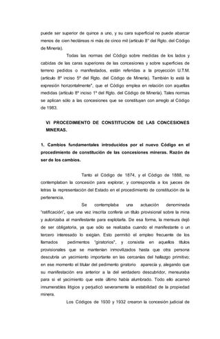puede ser superior de quince a uno, y su cara superficial no puede abarcar
menos de cien hectáreas ni más de cinco mil (artículo 8° del Rgto. del Código
de Minería).
Todas las normas del Código sobre medidas de los lados y
cabidas de las caras superiores de las concesiones y sobre superficies de
terreno pedidos o manifestados, están referidas a la proyección U.T.M.
(artículo 8º inciso 5º del Rgto. del Código de Minería). También lo está la
expresión horizontalmente", que el Código emplea en relación con aquellas
medidas (artículo 8º inciso 1º del Rgto. del Código de Minería). Tales normas
se aplican sólo a las concesiones que se constituyan con arreglo al Código
de 1983.
VI PROCEDIMIENTO DE CONSTITUCION DE LAS CONCESIONES
MINERAS.
1. Cambios fundamentales introducidos por el nuevo Código en el
procedimiento de constitución de las concesiones mineras. Razón de
ser de los cambios.
Tanto el Código de 1874, y el Código de 1888, no
contemplaban la concesión para explorar, y correspondía a los jueces de
letras la representación del Estado en el procedimiento de constitución de la
pertenencia.
Se contemplaba una actuación denominada
“ratificación”, que una vez inscrita confería un título provisional sobre la mina
y autorizaba al manifestante para explotarla. De esa forma, la mensura dejó
de ser obligatoria, ya que sólo se realizaba cuando el manifestante o un
tercero interesado lo exigían. Esto permitió el empleo frecuente de los
llamados pedimentos “giratorios", y consistía en aquellos títulos
provisionales que se mantenían inmovilizados hasta que otra persona
descubría un yacimiento importante en las cercanías del hallazgo primitivo;
en ese momento el titular del pedimento giratorio aparecía y, alegando que
su manifestación era anterior a la del verdadero descubridor, mensuraba
para si el yacimiento que este último había alumbrado. Todo ello acarreó
innumerables litigios y perjudicó severamente la estabilidad de la propiedad
minera.
Los Códigos de 1930 y 1932 crearon la concesión judicial de
 