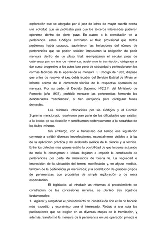 exploración que se otorgaba por el juez de letras de mayor cuantía previa
una solicitud que se publicaba para que los terceros interesados pudieran
oponerse dentro de cierto plazo. En cuanto a la constitución de la
pertenencia, estos Códigos eliminaron el título provisional que tantos
problemas había causado, suprimieron las limitaciones del número de
pertenencias que se podían solicitar; impusieron la obligación de pedir
mensura dentro de un plazo fatal; reemplazaron el secular pozo de
ordenanza por un hito de referencia; aceleraron la tramitación, obligando a
dar curso progresivo a los autos bajo pena de caducidad y perfeccionaron las
normas técnicas de la operación de mensura. El Código de 1932, dispuso
que antes de resolver el juez debía recabar del Servicio Estatal de Minas un
informe acerca de la corrección técnica de la respectiva operación de
mensura. Por su parte, el Decreto Supremo N02.211 del Ministerio de
Fomento (año 1937), prohibió mensurar las pertenencias formando las
denominadas “cachimbas”, o bien enrejados para configurar falsas
demasías.
Las reformas introducidas por los Códigos y el Decreto
Supremo mencionado resolvieron gran parte de las dificultades que existían
a la época de su dictación y contribuyeron poderosamente a la seguridad de
los títulos mineros.
Sin embargo, con el transcurso del tiempo esa legislación
comenzó a exhibir diversas imperfecciones, especialmente visibles a la luz
de la aplicación práctica y del acelerado avance de la ciencia y la técnica.
Entre los defectos más graves estaba la posibilidad de que terceros actuando
de mala fe obstruyeran e incluso llegaran a impedir la constitución de
pertenencias por parte de interesados de buena fe. La vaguedad e
imprecisión de la ubicación del terreno manifestado y, en alguna medida,
también de la pertenencia ya mensurada; y la constitución de grandes grupos
de pertenencias con propósitos de simple exploración o de mera
especulación.
El legislador, al introducir las reformas al procedimiento de
constitución de las concesiones mineras, se planteó tres objetivos
fundamentales:
1. Agilizar y simplificar el procedimiento de constitución con el fin de hacerlo
más expedito y económico para el interesado. Redujo a una sola las
publicaciones que se exigían en las diversas etapas de la tramitación, y
además, transformó la mensura de la pertenencia en una operación privada e
 