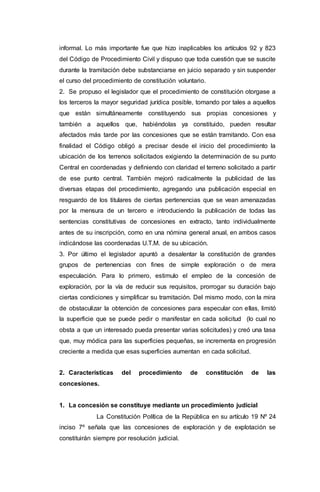 informal. Lo más importante fue que hizo inaplicables los artículos 92 y 823
del Código de Procedimiento Civil y dispuso que toda cuestión que se suscite
durante la tramitación debe substanciarse en juicio separado y sin suspender
el curso del procedimiento de constitución voluntario.
2. Se propuso el legislador que el procedimiento de constitución otorgase a
los terceros la mayor seguridad jurídica posible, tomando por tales a aquellos
que están simultáneamente constituyendo sus propias concesiones y
también a aquellos que, habiéndolas ya constituido, pueden resultar
afectados más tarde por las concesiones que se están tramitando. Con esa
finalidad el Código obligó a precisar desde el inicio del procedimiento la
ubicación de los terrenos solicitados exigiendo la determinación de su punto
Central en coordenadas y definiendo con claridad el terreno solicitado a partir
de ese punto central. También mejoró radicalmente la publicidad de las
diversas etapas del procedimiento, agregando una publicación especial en
resguardo de los titulares de ciertas pertenencias que se vean amenazadas
por la mensura de un tercero e introduciendo la publicación de todas las
sentencias constitutivas de concesiones en extracto, tanto individualmente
antes de su inscripción, como en una nómina general anual, en ambos casos
indicándose las coordenadas U.T.M. de su ubicación.
3. Por último el legislador apuntó a desalentar la constitución de grandes
grupos de pertenencias con fines de simple exploración o de mera
especulación. Para lo primero, estimulo el empleo de la concesión de
exploración, por la vía de reducir sus requisitos, prorrogar su duración bajo
ciertas condiciones y simplificar su tramitación. Del mismo modo, con la mira
de obstaculizar la obtención de concesiones para especular con ellas, limitó
la superficie que se puede pedir o manifestar en cada solicitud (lo cual no
obsta a que un interesado pueda presentar varias solicitudes) y creó una tasa
que, muy módica para las superficies pequeñas, se incrementa en progresión
creciente a medida que esas superficies aumentan en cada solicitud.
2. Características del procedimiento de constitución de las
concesiones.
1. La concesión se constituye mediante un procedimiento judicial
La Constitución Política de la República en su artículo 19 Nº 24
inciso 7º señala que las concesiones de exploración y de explotación se
constituirán siempre por resolución judicial.
 