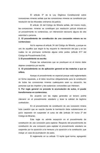 El artículo 5º de la Ley Orgánica Constitucional sobre
concesiones mineras señala que las concesiones mineras se constituirán por
resolución de los tribunales ordinarios de justicia.
El artículo 34 del Código de Minería señala, del mismo modo,
las concesiones mineras se constituyen por resolución judicial dictada en
un procedimiento no contencioso, sin intervención decisoria alguna de otra
autoridad o persona.
2. El procedimiento de constitución de una concesión minera es no
contencioso:
Así lo expresa el artículo 34 del Código de Minería, y porque es
uno de aquellos que según la ley requiere la intervención del juez y en los
cuales no se promueve contienda alguna entre partes (artículo 817 del
Código de Procedimiento Civil).
3. El procedimiento es escrito:
Porque las actuaciones que se practiquen en el mismo debe
dejarse constancia por escrito.
4. El procedimiento es de aplicación general en las materias a que se
refiere.
Aunque el procedimiento es especial porque está reglamentado
en forma separada, a él debe recurrirse obligadamente para la constitución
de todas las concesiones mineras cualesquiera sean su ubicación, las
personas que las impetren y las sustancias concesibles que interesen.
5. Por regla general no procede la acumulación de autos, ni puede
transformarse en contencioso.
De acuerdo con las reglas generales un tercero podría
intervenir en el procedimiento voluntario y tener la calidad de legitimo
contradictor.
En el procedimiento de constitución de una concesión minera
toda cuestión que se suscite durante la tramitación debe substanciarse en
juicio separado sin suspender el curso de ella (artículo 34 inciso 2º del
Código de Minería).
Esta regla no admite excepción en el procedimiento de
constitución de una concesión para explorar. Respecto del procedimiento de
constitución de una concesión para explotar el procedimiento voluntario se
suspende por la oposición a la mensura y la oposición a la constitución, que
incluye un caso de acumulación de autos.
El reglamento en su artículo 13 repite igual norma, agregando
 