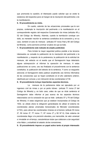 que promovida la cuestión, el interesado puede solicitar que se anote la
existencia del respectivo juicio al margen de la inscripción del pedimento o de
la manifestación.
6. El procedimiento es mixto.
En cuanto, además de las actuaciones procesales que le son
propias, contempla la inscripción del pedimento o la manifestación en el
correspondiente registro del respectivo Conservador de minas (artículos 48 y
52 del Código de Minería). Además, cuando la tramitación concluye con
éxito, es menester inscribir la sentencia constitutiva de la concesión y, en su
caso, también el acta de mensura (artículos 87 inciso final y 89 del Código
de Minería), como asimismo archivar el plano de que se trate.
7. El procedimiento está rodeado de amplia publicidad.
Para brindar la mayor seguridad jurídica posible a los terceros
interesados se consulta la publicación de la inscripción del pedimento o la
manifestación, y respecto de la pertenencia, la publicación de la solicitud de
mensura, del extracto en el evento que el Sernageomin haya detectado
alguna sobreposición al informar la operación de mensura. A estas
publicaciones se suma, una vez finalizado el procedimiento con la sentencia
constitutiva, la publicación del extracto de la sentencia. Y como un resguardo
adicional, el Sernageomin debe publicar anualmente una nómina informativa
de las concesiones que se hayan constituido en el año calendario anterior,
clasificado por comuna y con indicación de las coordenadas U.T.M.
8. El procedimiento incluye importantes aspectos técnicos.
La mensura de la pertenencia debe ser ejecutada por un
ingeniero civil de minas o por un perito idóneo (artículo 71 inciso 2º del
Código de Minería) y, en todo caso, antes de que se dicte sentencia el
Sernageomin debe informar al juez acerca de los aspectos técnicos
relacionados con la concesión de que se trate (artículos 57 y 79 del Código
de Minería). A estas exigencias que ya estaban incorporadas al Código de
1932, se añade ahora la obligación generalizada de utilizar el sistema de
coordenadas planas universales transversales de Mercator (coordenadas
U.T.M.), para ubicar las coordenadas mineras en el terreno (artículo 55 inciso
2º, 59 inciso 2º, 77 inciso 1º, 87 inciso 2º y 90 N0 6). Este sistema de
coordenadas llega a la precisión absoluta y es inamovible, de valor universal
e inmutable en el tiempo, características todas que colaboran a dar seguridad
a los títulos y actualidad al catastro de las concesiones.
9. El procedimiento impone un papel activo tanto al propio interesado
 