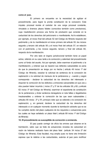 como al juez.
El primero se encuentra en la necesidad de agilizar el
procedimiento, para lograr la pronta constitución de la concesión. Este
impulso procesal reviste el carácter de una carga procesal constante,
vinculada a diversos plazos fatales (conocidos también como preclusivos),
cuya insatisfacción provoca una forma de preclusión que consiste en la
caducidad de los derechos del peticionario o manifestante. Así lo establecen,
por ejemplo, el inciso final del artículo 52 del Código de Minería respecto del
pedimento y de la manifestación el inciso primero del artículo 55, los incisos
segundo y tercero del artículo 56 y el inciso final del artículo 57, en relación
con el pedimento, y los incisos segundo, tercero y final del artículo 60,
respecto de la manifestación.
Por otro lado el órgano jurisdiccional también tiene un papel
activo, referido en su caso tanto a la corrección y celeridad del procedimiento
como al fondo del asunto. Así por ejemplo, debe examinar el pedimento o la
manifestación, y ordenar que se reparen sus defectos subsanables so pena
de que la presentación se tenga por no hecha ( artículo 49 inciso 1º del
Código de Minería), estudiar la solicitud de sentencia de la concesión de
exploración o la solicitud de mensura de la pertenencia y - cuando y según
corresponda - declarar la caducidad de los derechos del interesado o
disponer la corrección de los defectos u omisiones subsanables en que una u
otra puedan haber incurrido ( inciso 2º y 3º de los artículos 56 y 60, y artículo
62 inciso 3º del Código de Minería); examinar el expediente de constitución
de la pertenencia y dictar sentencia denegatoria si nota faltas o ilegalidades
insubsanables u ordenar la corrección de las que sean subsanables (
artículos 85 inciso 2º y 3º), principio éste que se extiende a la concesión de
exploración; y, en general, declarar la caducidad de los derechos del
interesado si en cualquier momento durante la tramitación advierte que no se
ha cumplido dentro del plazo cualquiera de los requisitos o actuaciones para
los cuales se haya señalado un plazo fatal ( artículo 89 inciso 1º del Código
de Minería)
10. El procedimiento es susceptible de corrección o enmienda.
El juez puede corregir de oficio los errores que observe en la
tramitación, salvo que se trate de actuaciones viciadas de caducidad en
razón de haberse realizado fuera del plazo fatal (artículo 34 inciso 2º del
Código de Minería). Esta facultad, muy amplia pues no tiene otra limitación
expresa que la relativa a las caducidades, autoriza al juez para rectificar
 