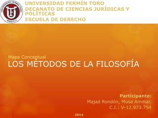 LOS MÉTODOS DE LA FILOSOFÍA
Mapa Conceptual
UNIVERSIDAD FERMÍN TORO
DECANATO DE CIENCIAS JURÍDICAS Y
POLÍTICAS
ESCUELA DE DERECHO
Participante:
Majad Rondón, Musa Ammar.
C.I.: V-12.973.754
2014
 
