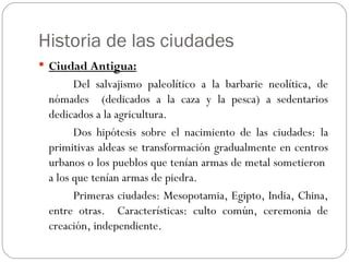 Historia de las ciudades
 Ciudad Antigua:
       Del salvajismo paleolítico a la barbarie neolítica, de
 nómades (dedicados a la caza y la pesca) a sedentarios
 dedicados a la agricultura.
       Dos hipótesis sobre el nacimiento de las ciudades: la
 primitivas aldeas se transformación gradualmente en centros
 urbanos o los pueblos que tenían armas de metal sometieron
 a los que tenían armas de piedra.
       Primeras ciudades: Mesopotamia, Egipto, India, China,
 entre otras. Características: culto común, ceremonia de
 creación, independiente.
 