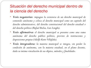 Situación del derecho municipal dentro de
la ciencia del derecho
• Tesis negatorias: impugna la existencia de un derecho municipal de
  contenido autónomo y coloca al derecho municipal como un capitulo del
  derecho administrativo, del derecho constitucional del derecho estadual o
  del derecho político (Rafael Bielsa, Luis Longhi).
• Tesis afirmativa: el derecho municipal se presenta como una rama
  autónoma del derecho publico político, provisto de instituciones y
  disposiciones propias (Adolfo Korn Villafañe).
• Tesis integradora: la materia municipal se integra, sin perder la
  condición de autónoma, con la materia estadual, en el plano docente,
  dada su intima vinculación de sus objetos, métodos y finalidades.
 
