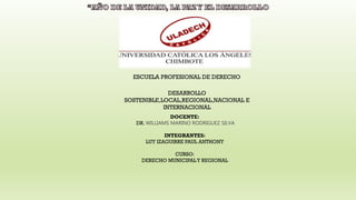 ESCUELA PROFESIONAL DE DERECHO
DESARROLLO
SOSTENIBLE,LOCAL,REGIONAL,NACIONAL E
INTERNACIONAL
DOCENTE:
DR. WILLIAMS MARINO RODRIGUEZ SILVA
INTEGRANTES:
LUY IZAGUIRRE PAUL ANTHONY
CURSO:
DERECHO MUNICIPALY REGIONAL
 