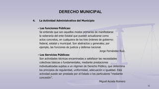 4. La Actividad Administrativa del Municipio
- Las funciones Públicas:
Se entiende que son aquellos modos primarios de manifestarse
la soberanía del ente Estatal que pueden actualizarse como
actos concretos, en cualquiera de los tres órdenes de gobierno:
federal, estatal y municipal. Son abstractos y generales; por
ejemplo, las funciones de justicia y defensa nacional.
Jorge Fernández Ruíz.
- Los Servicios Públicos:
Son actividades técnicas encaminadas a satisfacer las necesidades
colectivas básicas o fundamentales, mediante prestaciones
individualizadas sujetas a un régimen de Derecho Público, que determina
los principios de regularidad, uniformidad, adecuación e igualdad. Esta
actividad puede ser prestada por el Estado o los particulares “mediante
concesión”.
Miguel Acosta Romero
DERECHO MUNICIPAL
11
 