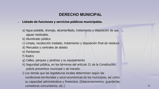Listado de funciones y servicios públicos municipales.
a) Agua potable, drenaje, alcantarillado, tratamiento y disposición de sus
aguas residuales.
b) Alumbrado público
c) Limpia, recolección traslado, tratamiento y disposición final de residuos
d) Mercados y centrales de abasto
e) Panteones
f) Rastro
g) Calles, parques y jardines y su equipamiento
h) Seguridad pública, en los términos del artículo 21 de la Constitución,
policía preventiva municipal y de transito
i) Los demás que las legislaturas locales determinen según las
condiciones territoriales y socio-económicas de los municipios, así como
su capacidad administrativa y financiera. (Estacionamientos; guarderías;
comedores comunitarios, etc.)
DERECHO MUNICIPAL
12
 