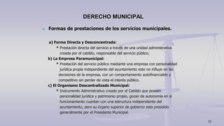 Formas de prestaciones de los servicios municipales.
a) Forma Directa y Desconcentrada:
* Prestación directa del servicio a través de una unidad administrativa
creada por el cabildo, responsable del servicio público.
b) La Empresa Paramunicipal:
* Prestación del servicio público mediante una empresa con personalidad
jurídica propia independiente del ayuntamiento este no influye en las
decisiones de la empresa, con un comportamiento autofinanciable y
competitivo sin perder de vista el interés público.
c) El Organismo Descentralizado Municipal:
* Instrumento Administrativo creado por el Cabildo que poseen
personalidad jurídica y patrimonio propio, gozan de autonomía en si
funcionamiento cuentan con una estructura independiente del
ayuntamiento, pero su órgano superior de gobierno esta presidido
generalmente por el Presidente Municipal.
DERECHO MUNICIPAL
13
 