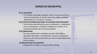 d) La Concesión:
* El municipio (autoridad otorgante) confía a una persona física o
moral (concesionaria) el manejo del servicio público mediante
elaboración de un convenio o contrato.
e) El Convenio Estado-Municipio. El Convenio Intermunicipal:
* Instrumentos administrativos para la coordinación y colaboración
entre ayuntamientos y el gobierno estatal para cumplir con la
necesaria prestación de los servicios públicos.
f) El Fideicomiso:
* Se crea mediante acta constitutiva por parte del Cabildo y
aprobación del Estado, una Institución a la que se le adjudican
bienes por parte del ayuntamiento para que se responsabilice del
servicio público.
g) Otras formas de prestación.
* Colaboración ciudadana, empresa público-privada.
DERECHO MUNICIPAL
14
 