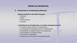 5. El Municipio en el Federalismo Mexicano
- Ordenes de gobierno del estado mexicano
* Federación
* Estados
* Ciudad de México
* Municipios
- La Distribución de Competencias y la relación intergubernamental.
* El esquema residual, artículo 124 Constitucional
* La concentración de facultades, artículo 73 Constitucional
* Las facultades municipales, artículo 115 Constitucional
* Las facultades de la Ciudad de México
* Concurrencias y duplicidades
* Perspectivas de la Coordinación Intergubernamental.
DERECHO MUNICIPAL
17
 