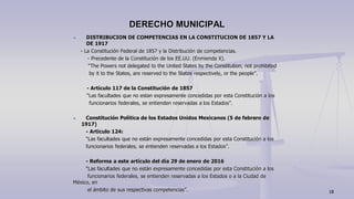 DISTRIBUCION DE COMPETENCIAS EN LA CONSTITUCION DE 1857 Y LA
DE 1917
- La Constitución Federal de 1857 y la Distribución de competencias.
- Precedente de la Constitución de los EE.UU. (Enmienda X).
“The Powers not delegated to the United States by the Constitution, not prohibited
by it to the States, are reserved to the States respectively, or the people”.
- Artículo 117 de la Constitución de 1857
“Las facultades que no estan expresamente concedidas por esta Constitución a los
funcionarios federales, se entienden reservadas a los Estados”.
Constitución Política de los Estados Unidos Mexicanos (5 de febrero de
1917)
- Artículo 124:
“Las facultades que no están expresamente concedidas por esta Constitución a los
funcionarios federales, se entienden reservadas a los Estados”.
- Reforma a este artículo del día 29 de enero de 2016
“Las facultades que no están expresamente concedidas por esta Constitución a los
funcionarios federales, se entienden reservadas a los Estados o a la Ciudad de
México, en
el ámbito de sus respectivas competencias”.
DERECHO MUNICIPAL
18
 