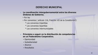 La coordinación intergubernamental entre los diversos
Ordenes de Gobierno.
- Por ley
- Por convenios ( artículo 116, Fracción VII de la Constitución):
* Los convenios tripartitas
* Los convenios bipartitas
* Los convenios intermunicipales
Principios a seguir en la distribución de competencias
en un Federalismo Cooperativo.
- Oportunidad
- Subsidiariedad
- Alcance
- Resultados
DERECHO MUNICIPAL
20
 