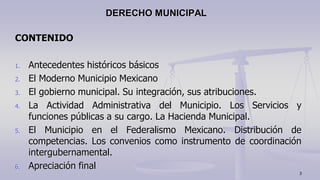 CONTENIDO
1. Antecedentes históricos básicos
2. El Moderno Municipio Mexicano
3. El gobierno municipal. Su integración, sus atribuciones.
4. La Actividad Administrativa del Municipio. Los Servicios y
funciones públicas a su cargo. La Hacienda Municipal.
5. El Municipio en el Federalismo Mexicano. Distribución de
competencias. Los convenios como instrumento de coordinación
intergubernamental.
6. Apreciación final
DERECHO MUNICIPAL
3
 